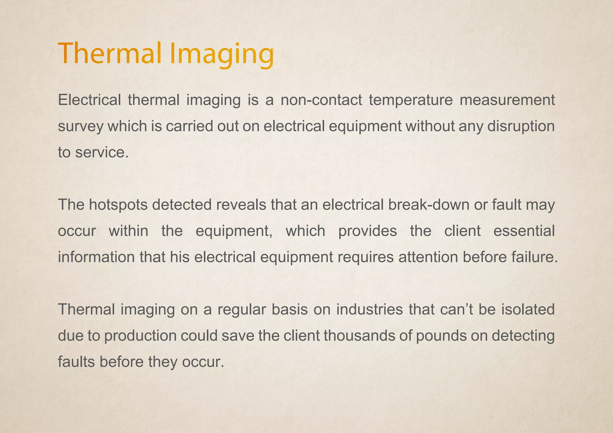Thermal Imaging
Electrical thermal imaging is a non-contact temperature measurement
survey which is carried out on electrical equipment without any disruption
to service.
The hotspots detected reveals that an electrical break-down or fault may
occur within the equipment, which provides the client essential
information that his electrical equipment requires attention before failure.
Thermal imaging on a regular basis on industries that can’t be isolated
due to production could save the client thousands of pounds on detecting
faults before they occur.
 