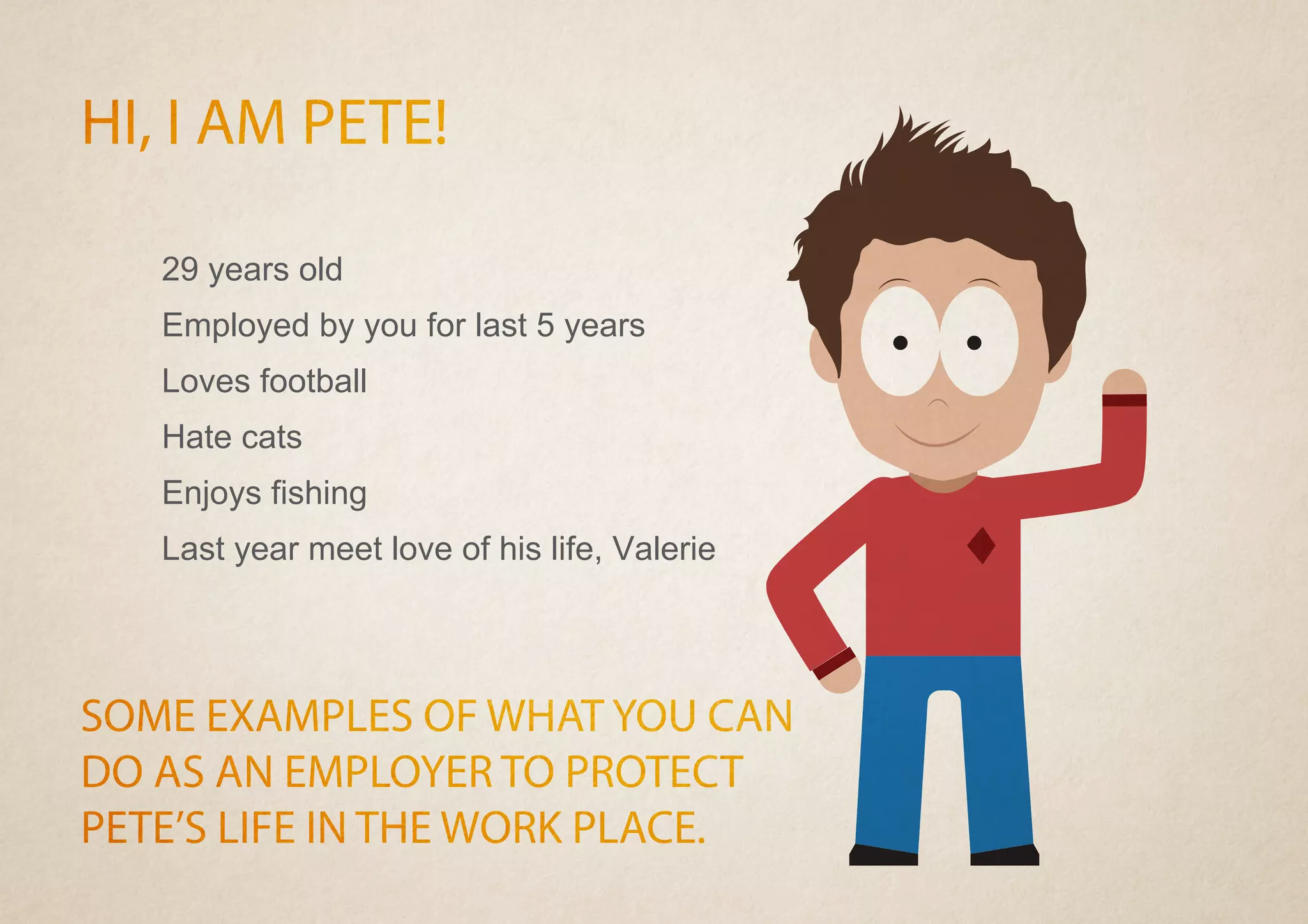 HI, I AM PETE!
SOME EXAMPLES OF WHAT YOU CAN
DO AS AN EMPLOYER TO PROTECT
PETE’S LIFE IN THE WORK PLACE.
29 years old
Employed by you for last 5 years
Loves football
Hate cats
Enjoys fishing
Last year meet love of his life, Valerie
 
