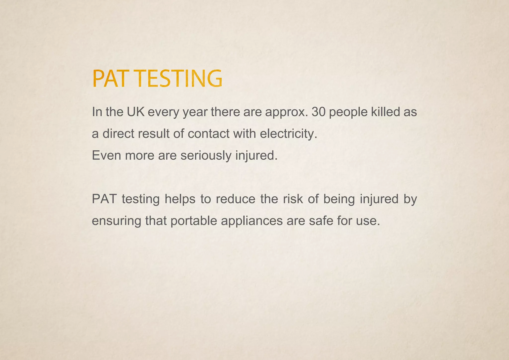 PAT TESTING
In the UK every year there are approx. 30 people killed as
a direct result of contact with electricity.
Even more are seriously injured.
PAT testing helps to reduce the risk of being injured by
ensuring that portable appliances are safe for use.
 