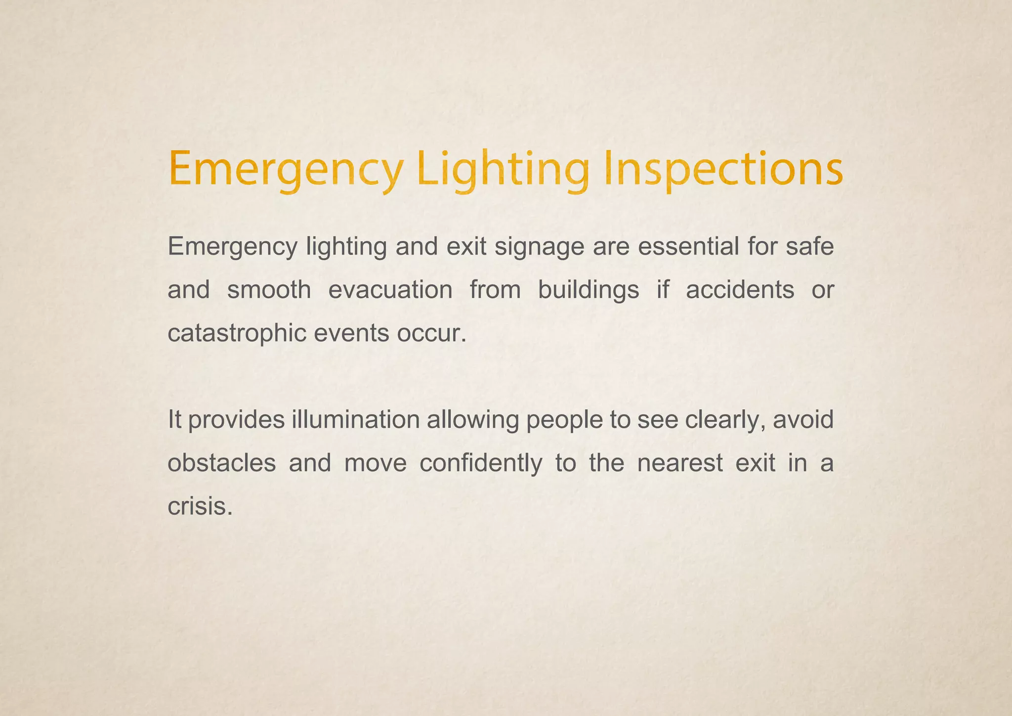 Emergency Lighting Inspections
Emergency lighting and exit signage are essential for safe
and smooth evacuation from buildings if accidents or
catastrophic events occur.
It provides illumination allowing people to see clearly, avoid
obstacles and move confidently to the nearest exit in a
crisis.
 