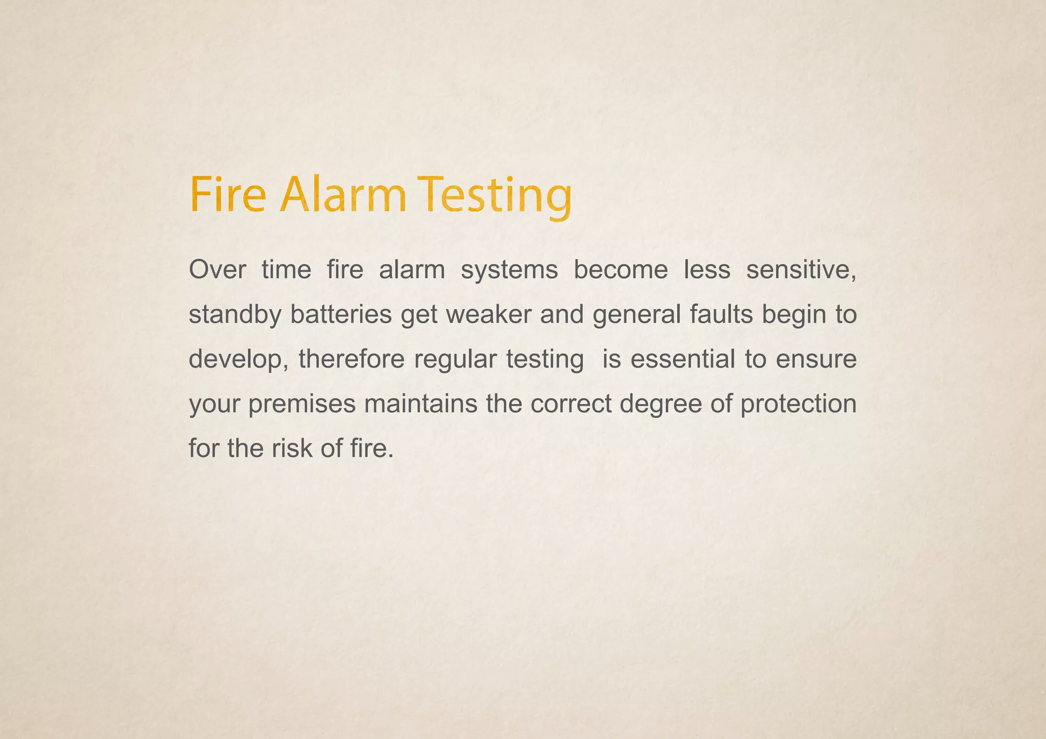 Fire Alarm Testing
Over time fire alarm systems become less sensitive,
standby batteries get weaker and general faults begin to
develop, therefore regular testing is essential to ensure
your premises maintains the correct degree of protection
for the risk of fire.
 