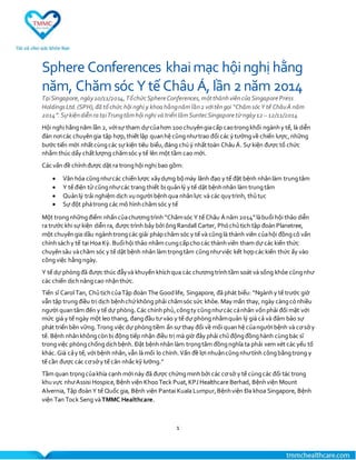 1
Sphere Conferences khaimạc hộinghị hằng
năm, Chămsóc Ytế Châu Á, lần 2năm 2014
TạiSingapore,ngày10/11/2014,TổchứcSphereConferences,mộtthànhviêncủa SingaporePress
HoldingsLtd.(SPH),đã tổ chức hội nghị y khoa hằngnămlần2 vớitêngọi “ChămsócY tế ChâuÁ năm
2014”.Sựkiệndiễnra tạiTrungtâmhội nghị và triểnlãmSuntecSingaporetừngày12 – 12/11/2014
Hội nghị hằngnăm lần 2, vớisự tham dựcủahơn 100 chuyêngiacấp caotrongkhối ngànhy tế, là diễn
đàn nơicác chuyêngia tập hợp,thiết lập quanhệ cũngnhưtrao đổi các ý tưởngvề chiến lược,những
bước tiến mới nhấtcùngcác sự kiện tiêu biểu,đáng chúý nhấttoàn ChâuÁ. Sự kiện được tổ chức
nhằm thúc dẩy chấtlượng chămsóc y tế lên một tầm cao mới.
Các vấn đề chínhđược dặt ra tronghội nghị bao gồm:
 Văn hóa cũngnhưcác chiếnlược xâydựng bộmáy lãnh đạo y tế đặt bệnh nhânlàm trungtâm
 Y tế điện tử cũngnhưcác trang thiết bị quảnlý y tế dặt bệnhnhân làm trungtâm
 Quảnlý trải nghiệm dịch vụngười bệnhqua nhânlực và các quytrình, thủ tục
 Sự đột phátrong các mô hìnhchăm sóc y tế
Một trongnhữngđiểm nhấncủachươngtrình “Chămsóc Y tế Châu Á năm 2014”làbuổi hội thảo diễn
ra trước khi sự kiện diễn ra, được trình bảy bởi ôngRandall Carter, Phóchủtịch tập đoànPlanetree,
một chuyêngia dầu ngànhtrongcác giải phápchăm sóc y tế và cũnglà thành viên củahội đồngcô vấn
chínhsáchy tế tại Hoa Kỳ. Buổihội thảo nhằm cungcấpchocác thànhviên tham dự các kiến thức
chuyênsâu vàchăm sóc y tế dặt bệnh nhân làm trọngtâm cũngnhưviệc kết hợpcác kiến thức ấy vào
côngviệc hằngngày.
Y tế dự phòngđã được thúc đẫyvà khuyến khíchqua các chươngtrìnhtầm soát và sống khỏe cũngnhư
các chiến dịchnângcao nhậnthức.
Tiến sĩ Carol Tan, ChủtịchcủaTập đoàn The Goodlife, Singapore, đã phát biểu: “Ngànhy tế trước giờ
vẫn tập trungđiều trị dịch bệnhchứkhông phải chămsóc sức khỏe. May mắn thay, ngày càngcónhiều
người quantâm đến y tế dự phòng.Các chínhphủ,côngty cũngnhưcác cánhân vốnphải đối mặt với
mức giá y tế ngày một leo thang, đangđầu tư vào y tế dự phòngnhằmquản lý giá cả và đảm bảo sự
phát triển bền vững.Trong việc dự phòngtiềm ẩn sự thay đổi về mối quanhệ củangười bệnh và cơsởy
tế. Bệnh nhânkhôngcònbị động tiếp nhận điều trị mà giờ đây phải chủđộngđồnghành cùngbác sĩ
trongviệc phòngchốngdịchbệnh. Đặt bệnhnhân làm trọngtâm đồngnghĩa ta phải xem xét các yếu tố
khác.Giá cảy tế, với bệnh nhân,vẫn là mối lo chính.Vấn đề lợi nhuậncũngnhưtính côngbằngtrong y
tế cần được các cơsởy tế cân nhắc kỹ lưỡng.”
Tầm quan trọngcủakhía cạnh mới này đã được chứngminhbởi các cơsở y tế cùngcác đối tác trong
khuvực nhưAssisi Hospice,Bệnh viện KhooTeck Puat,KPJ Healthcare Berhad, Bệnhviện Mount
Alvernia, Tập đoànY tế Quốc gia, Bệnh viện Pantai Kuala Lumpur,Bệnhviện Đa khoa Singapore, Bệnh
viện Tan Tock Seng vàTMMC Healthcare.
 