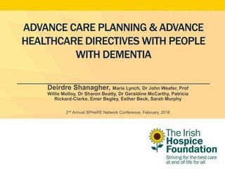 ADVANCE CARE PLANNING & ADVANCE
HEALTHCARE DIRECTIVES WITH PEOPLE
WITH DEMENTIA
Deirdre Shanagher, Marie Lynch, Dr John Weafer, Prof
Willie Molloy, Dr Sharon Beatty, Dr Geraldine McCarthy, Patricia
Rickard-Clarke, Emer Begley, Esther Beck, Sarah Murphy
2nd Annual SPHeRE Network Conference, February, 2016
 