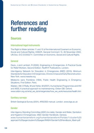H u m a n i t a r i a n C h a r t e r a n d M i n i m u m S t a n d a r d s i n H u m a n i t a r i a n R e s p o n s e
134
References and
further reading
Sources
International legal instruments
The Right to Water (articles 11 and 12 of the International Covenant on Economic,
Social and Cultural Rights), CESCR, General Comment 15, 26 November 2002.
UN Doc. E/C.12/2002/11. Committee on Economic, Social and Cultural Rights.
General
Davis, J and Lambert, R (2002), Engineering in Emergencies: A Practical Guide
for Relief Workers. Second Edition. RedR/IT Publications. London.
Inter-Agency Network for Education in Emergencies (INEE) (2010), Minimum
StandardsforEducationinEmergencies,ChronicCrisesandEarlyReconstruction.
New York. www.ineesite.org
Médecins sans Frontières (1994), Public Health Engineering in Emergency
Situations. First Edition. Paris.
Walden, VM, O’Reilly, M and Yetter, M (2007), Humanitarian Programmes and HIV
and AIDS; A practical approach to mainstreaming. Oxfam GB. Oxford.
www.oxfam.org.uk/what_we_do/emergencies/how_we_work/resources/health.htm
Sanitary surveys
British Geological Survey (2001), ARGOSS manual. London. www.bgs.ac.uk
Gender
Inter-Agency Standing Committee (IASC) (no date), Gender and Water, Sanitation
and Hygiene in Emergencies. IASC Gender Handbook. Geneva.
www.humanitarianreform.org/humanitarianreform/Portals/1/cluster%20
approach%20page/clusters%20pages/WASH/Gender%20Handbook_Wash.pdf
 