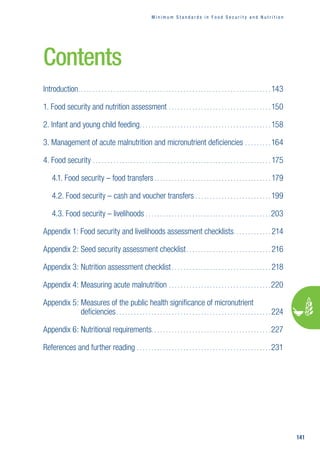 M i n i m u m s t a n d a r d s i n f o o d s e c u r i t y a n d n u t r i t i o n
141
Contents
Introduction����������������������������������������������������������������������������������������������������������������������������������� 143
1. Food security and nutrition assessment��������������������������������������������������������������������� 150
2. Infant and young child feeding����������������������������������������������������������������������������������������� 158
3. Management of acute malnutrition and micronutrient deficiencies����������������� 164
4. Food security��������������������������������������������������������������������������������������������������������������������������175
4.1. Food security – food transfers��������������������������������������������������������������������������������179
4.2. Food security – cash and voucher transfers��������������������������������������������������� 199
4.3. Food security – livelihoods�������������������������������������������������������������������������������������203
Appendix 1: 
Food security and livelihoods assessment checklists
��������������������������214
Appendix 2: 
Seed security assessment checklist��������������������������������������������������������� 216
Appendix 3: Nutrition assessment checklist��������������������������������������������������������������������218
Appendix 4: 
Measuring acute malnutrition���������������������������������������������������������������������220
Appendix 5: 
Measures of the public health significance of micronutrient
deficiencies��������������������������������������������������������������������������������������������������������� 224
Appendix 6: Nutritional requirements
���������������������������������������������������������������������������������227
References and further reading������������������������������������������������������������������������������������������� 231
 