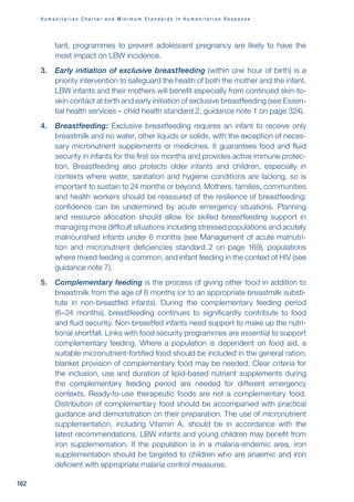 H u m a n i t a r i a n C h a r t e r a n d M i n i m u m S t a n d a r d s i n H u m a n i t a r i a n R e s p o n s e
162
tant, programmes to prevent adolescent pregnancy are likely to have the
most impact on LBW incidence.
3. Early initiation of exclusive breastfeeding (within one hour of birth) is a
priority intervention to safeguard the health of both the mother and the infant.
LBW infants and their mothers will benefit especially from continued skin-to-
skin contact at birth and early initiation of exclusive breastfeeding (see Essen-
tial health services – child health standard 2, guidance note 1 on page 324).
4. Breastfeeding: Exclusive breastfeeding requires an infant to receive only
breastmilk and no water, other liquids or solids, with the exception of neces-
sary micronutrient supplements or medicines. It guarantees food and fluid
security in infants for the first six months and provides active immune protec-
tion. Breastfeeding also protects older infants and children, especially in
contexts where water, sanitation and hygiene conditions are lacking, so is
important to sustain to 24 months or beyond. Mothers, families, communities
and health workers should be reassured of the resilience of breastfeeding;
confidence can be undermined by acute emergency situations. Planning
and resource allocation should allow for skilled breastfeeding support in
managing more difficult situations including stressed populations and acutely
malnourished infants under 6 months (see Management of acute malnutri-
tion and micronutrient deficiencies standard 2 on page 169), populations
where mixed feeding is common, and infant feeding in the context of HIV (see
guidance note 7).
5. Complementary feeding is the process of giving other food in addition to
breastmilk from the age of 6 months (or to an appropriate breastmilk substi-
tute in non-breastfed infants). During the complementary feeding period
(6–24 months), breastfeeding continues to significantly contribute to food
and fluid security. Non-breastfed infants need support to make up the nutri-
tional shortfall. Links with food security programmes are essential to support
complementary feeding. Where a population is dependent on food aid, a
suitable micronutrient-fortified food should be included in the general ration;
blanket provision of complementary food may be needed. Clear criteria for
the inclusion, use and duration of lipid-based nutrient supplements during
the complementary feeding period are needed for different emergency
contexts. Ready-to-use therapeutic foods are not a complementary food.
Distribution of complementary food should be accompanied with practical
guidance and demonstration on their preparation. The use of micronutrient
supplementation, including Vitamin A, should be in accordance with the
latest recommendations. LBW infants and young children may benefit from
iron supplementation. If the population is in a malaria-endemic area, iron
supplementation should be targeted to children who are anaemic and iron
deficient with appropriate malaria control measures.
 