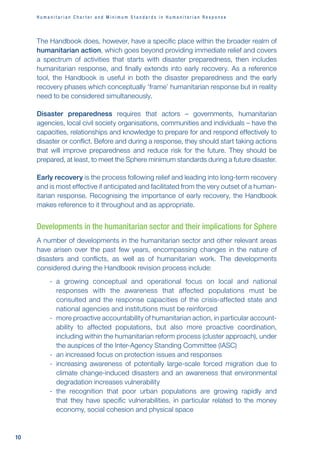 H u m a n i t a r i a n C h a r t e r a n d M i n i m u m S t a n d a r d s i n H u m a n i t a r i a n R e s p o n s e
10
The Handbook does, however, have a specific place within the broader realm of
humanitarian action, which goes beyond providing immediate relief and covers
a spectrum of activities that starts with disaster preparedness, then includes
humanitarian response, and finally extends into early recovery. As a reference
tool, the Handbook is useful in both the disaster preparedness and the early
recovery phases which conceptually ‘frame’ humanitarian response but in reality
need to be considered simultaneously.
Disaster preparedness requires that actors – governments, humanitarian
agencies, local civil society organisations, communities and individuals – have the
capacities, relationships and knowledge to prepare for and respond effectively to
disaster or conflict. Before and during a response, they should start taking actions
that will improve preparedness and reduce risk for the future. They should be
prepared, at least, to meet the Sphere minimum standards during a future disaster.
Early recovery is the process following relief and leading into long-term recovery
and is most effective if anticipated and facilitated from the very outset of a human-
itarian response. Recognising the importance of early recovery, the Handbook
makes reference to it throughout and as appropriate.
Developments in the humanitarian sector and their implications for Sphere
A number of developments in the humanitarian sector and other relevant areas
have arisen over the past few years, encompassing changes in the nature of
disasters and conflicts, as well as of humanitarian work. The developments
considered during the Handbook revision process include:
-
- a growing conceptual and operational focus on local and national
responses with the awareness that affected populations must be
consulted and the response capacities of the crisis-affected state and
national agencies and institutions must be reinforced
-
- more proactive accountability of humanitarian action, in particular account-
ability to affected populations, but also more proactive coordination,
including within the humanitarian reform process (cluster approach), under
the auspices of the Inter-Agency Standing Committee (IASC)
-
- an increased focus on protection issues and responses
-
- increasing awareness of potentially large-scale forced migration due to
climate change-induced disasters and an awareness that environmental
degradation increases vulnerability
-
- the recognition that poor urban populations are growing rapidly and
that they have specific vulnerabilities, in particular related to the money
economy, social cohesion and physical space
 