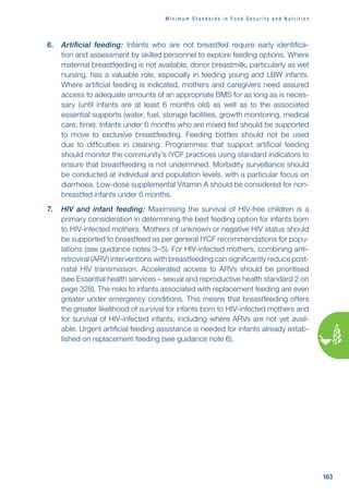 M i n i m u m s t a n d a r d s i n f o o d s e c u r i t y a n d n u t r i t i o n
163
6. Artificial feeding: Infants who are not breastfed require early identifica-
tion and assessment by skilled personnel to explore feeding options. Where
maternal breastfeeding is not available, donor breastmilk, particularly as wet
nursing, has a valuable role, especially in feeding young and LBW infants.
Where artificial feeding is indicated, mothers and caregivers need assured
access to adequate amounts of an appropriate BMS for as long as is neces-
sary (until infants are at least 6 months old) as well as to the associated
essential supports (water, fuel, storage facilities, growth monitoring, medical
care, time). Infants under 6 months who are mixed fed should be supported
to move to exclusive breastfeeding. Feeding bottles should not be used
due to difficulties in cleaning. Programmes that support artificial feeding
should monitor the community’s IYCF practices using standard indicators to
ensure that breastfeeding is not undermined. Morbidity surveillance should
be conducted at individual and population levels, with a particular focus on
diarrhoea. Low-dose supplemental Vitamin A should be considered for non-
breastfed infants under 6 months.
7. HIV and infant feeding: Maximising the survival of HIV-free children is a
primary consideration in determining the best feeding option for infants born
to HIV-infected mothers. Mothers of unknown or negative HIV status should
be supported to breastfeed as per general IYCF recommendations for popu-
lations (see guidance notes 3–5). For HIV-infected mothers, combining anti-
retroviral (ARV) interventions with breastfeeding can significantly reduce post-
natal HIV transmission. Accelerated access to ARVs should be prioritised
(see Essential health services – sexual and reproductive health standard 2 on
page 328). The risks to infants associated with replacement feeding are even
greater under emergency conditions. This means that breastfeeding offers
the greater likelihood of survival for infants born to HIV-infected mothers and
for survival of HIV-infected infants, including where ARVs are not yet avail-
able. Urgent artificial feeding assistance is needed for infants already estab-
lished on replacement feeding (see guidance note 6).
 