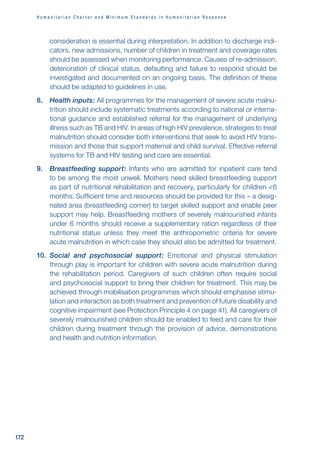 H u m a n i t a r i a n C h a r t e r a n d M i n i m u m S t a n d a r d s i n H u m a n i t a r i a n R e s p o n s e
172
consideration is essential during interpretation. In addition to discharge indi-
cators, new admissions, number of children in treatment and coverage rates
should be assessed when monitoring performance. Causes of re-admission,
deterioration of clinical status, defaulting and failure to respond should be
investigated and documented on an ongoing basis. The definition of these
should be adapted to guidelines in use.
8. Health inputs: All programmes for the management of severe acute malnu-
trition should include systematic treatments according to national or interna-
tional guidance and established referral for the management of underlying
illness such as TB and HIV. In areas of high HIV prevalence, strategies to treat
malnutrition should consider both interventions that seek to avoid HIV trans-
mission and those that support maternal and child survival. Effective referral
systems for TB and HIV testing and care are essential.
9. Breastfeeding support: Infants who are admitted for inpatient care tend
to be among the most unwell. Mothers need skilled breastfeeding support
as part of nutritional rehabilitation and recovery, particularly for children 6
months. Sufficient time and resources should be provided for this – a desig-
nated area (breastfeeding corner) to target skilled support and enable peer
support may help. Breastfeeding mothers of severely malnourished infants
under 6 months should receive a supplementary ration regardless of their
nutritional status unless they meet the anthropometric criteria for severe
acute malnutrition in which case they should also be admitted for treatment.
10. Social and psychosocial support: Emotional and physical stimulation
through play is important for children with severe acute malnutrition during
the rehabilitation period. Caregivers of such children often require social
and psychosocial support to bring their children for treatment. This may be
achieved through mobilisation programmes which should emphasise stimu-
lation and interaction as both treatment and prevention of future disability and
cognitive impairment (see Protection Principle 4 on page 41). All caregivers of
severely malnourished children should be enabled to feed and care for their
children during treatment through the provision of advice, demonstrations
and health and nutrition information.
 
