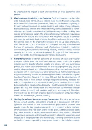 H u m a n i t a r i a n C h a r t e r a n d M i n i m u m S t a n d a r d s i n H u m a n i t a r i a n R e s p o n s e
202
to understand the impact of cash and vouchers on local economies and
people.
3. Cash and voucher delivery mechanisms: Cash and vouchers can be deliv-
ered through local banks, shops, traders, local money transfer companies,
remittance companies and post offices. They can be delivered physically or
through technologies such as mobile banking and mobile phone networks.
Banks are usually efficient and effective but may be less accessible to vulner-
able people; if banks are accessible, perhaps through mobile banking, they
can be a more secure option. The choice of delivery mechanism requires an
assessment of options and consultation with recipients. Issues to consider
are costs for recipients (bank charges, travel time and costs, time at collec-
tion points), costs for the organisation (charges and set-up costs of provider,
staff time to set up and administer, and transport, security, education and
training of recipients), efficiency and effectiveness (reliability, resilience,
accountability, transparency, monitoring, flexibility, financial control, financial
security and access by vulnerable people). An approach that may appear
costly may still be the most appropriate transfer mechanism.
4. Considering risks: Common concerns on the risks of cash and voucher
transfers include fears that cash and vouchers could contribute to price
inflation (leaving disaster-affected people, and others, with less purchasing
power), the use of cash and vouchers for anti-social purposes (e.g. alcohol
and/or tobacco abuse) and differential access of women and men to cash
compared with in-kind resources. Other concerns are that transporting cash
may create security risks for implementing staff and for the affected popula-
tion (see Protection Principle 1 on page 33) and that the attractiveness of
cash may make it more difficult to target recipients and may increase the
risks of corrupt diversion or seizure by armed groups. However, in-kind distri-
butions also have risks (see Food security – food transfers standards 4–5 on
pages 188–192). The risks for cash and vouchers can be minimised through
good design, thorough risk analysis and good management. Decision-
making should be through evidence-based consultation: unfounded fears
should not influence programme planning.
5. Setting the value of the cash or voucher transfer: The value set for trans-
fers is context-specific. Calculations should be in coordination with other
agencies and based on the disaster-affected population’s priorities and
needs, prices for key goods expected to be purchased in local markets,
other assistance that has been and/or will be given, additional related costs
(e.g. travel assistance for people with restricted mobility), method, size and
frequency of payments and timing of payment in relation to seasonality, and
objectives of the programme and transfer (e.g. covering food needs based
on the food basket or providing employment based on the daily labour rate).
 