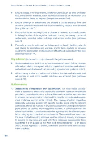H u m a n i t a r i a n C h a r t e r a n d M i n i m u m S t a n d a r d s i n H u m a n i t a r i a n R e s p o n s e
250

 Ensure access to non-food items, shelter solutions (such as tents or shelter
kits), construction materials, cash, technical assistance or information or a
combination of these, as required (see guidance notes 5–6).

 Ensure dwellings or settlements are located at a safe distance from any
actual or potential threats and that risks from existing hazards are minimised
(see guidance note 7).

 Ensure that debris resulting from the disaster is removed from key locations
including the sites of damaged or destroyed homes, temporary communal
settlements, essential public buildings and access routes (see guidance
note 8).

 Plan safe access to water and sanitation services, health facilities, schools
and places for recreation and worship, and to land, markets or services
used for the continuation or development of livelihood support activities (see
guidance notes 9–10).
Key indicators (to be read in conjunction with the guidance notes)

 Shelter and settlement solutions to meet the essential needs of all the disaster-
affected population are agreed with the population themselves and relevant
authorities in coordination with all responding agencies (see guidance note 1).

 All temporary shelter and settlement solutions are safe and adequate and
will remain so until more durable solutions are achieved (see guidance
notes 2–10).
Guidance notes
1. Assessment, consultation and coordination: An initial needs assess-
ment is essential to identify the shelter and settlement needs of the affected
population, post-disaster risks, vulnerabilities and capacities, opportunities
to address recovery from the outset and the need for more detailed assess-
ment including environmental impact. The disaster-affected population
(especially vulnerable people with specific needs), along with the relevant
authorities, should be involved in any such assessment. Existing contingency
plans should be used to inform response activities, in coordination with the
relevant authorities, humanitarian and other agencies and the affected popu-
lation using agreed coordination mechanisms. The availability of resources,
the local context (including seasonal weather patterns), security and access
to existing or new sites and land will inform response planning (see Core
Standards 1–5 on pages 55–68, Non-food items standards 1–5 on pages
269–276 and Appendix 1: Shelter, settlement and non-food items assess-
ment checklist).
 