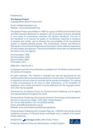 ii
Published by:
The Sphere Project
Copyright@The Sphere Project 2011
Email: info@sphereproject.org
Website : www.sphereproject.org
The Sphere Project was initiated in 1997 by a group of NGOs and the Red Cross
and Red Crescent Movement to develop a set of universal minimum standards
in core areas of humanitarian response: the Sphere Handbook. The aim of
the Handbook is to improve the quality of humanitarian response in situations
of disaster and conflict, and to enhance the accountability of the humanitarian
system to disaster-affected people. The Humanitarian Charter and Minimum
Standards in Humanitarian Response are the product of the collective experience
of many people and agencies. They should therefore not be seen as representing
the views of any one agency.
First trial edition 1998
First final edition 2000
Second edition 2004
Third edition 2011
ISBN 978-1-908176-00-4
A catalogue record for this publication is available from The British Library and the
US Library of Congress.
All rights reserved. This material is copyright but may be reproduced by any
method without fee for educational purposes but not for resale. Formal permission
is required for all such uses but normally will be granted immediately. For copying
in other circumstances or for reuse in other publications, or for translation or
adaptation, prior written permission must be obtained from the copyright owner,
and a fee may be payable.
Distributed for the Sphere Project by Practical Action Publishing and its agents
and representatives throughout the world.
Practical Action Publishing, Schumacher Centre for Technology and Development,
Bourton on Dunsmore, Rugby, CV23 9QZ, United Kingdom
Tel +44 (0) 1926 634501; Fax +44 (0)1926 634502
email: sphere@practicalaction.org.uk
website: www.practicalactionpublishing.org/sphere
Practical Action Publishing (UK Company Reg. No. 1159018) is the wholly owned
publishing company of Practical Action and trades only in support of its parent
charity objectives.
Designed by: , Metz-Tessy, France
Printed by: Belmont Press Ltd, Northampton, United Kingdom
 