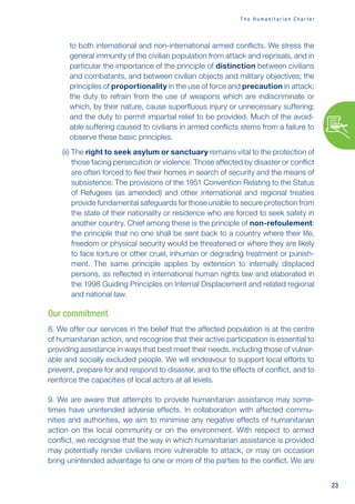 23
T h e H u m a n i t a r i a n C h a r t e r
to both international and non-international armed conflicts. We stress the
general immunity of the civilian population from attack and reprisals, and in
particular the importance of the principle of distinction between civilians
and combatants, and between civilian objects and military objectives; the
principles of proportionality in the use of force and precaution in attack;
the duty to refrain from the use of weapons which are indiscriminate or
which, by their nature, cause superfluous injury or unnecessary suffering;
and the duty to permit impartial relief to be provided. Much of the avoid-
able suffering caused to civilians in armed conflicts stems from a failure to
observe these basic principles.
(ii) 
The right to seek asylum or sanctuary remains vital to the protection of
those facing persecution or violence. Those affected by disaster or conflict
are often forced to flee their homes in search of security and the means of
subsistence. The provisions of the 1951 Convention Relating to the Status
of Refugees (as amended) and other international and regional treaties
provide fundamental safeguards for those unable to secure protection from
the state of their nationality or residence who are forced to seek safety in
another country. Chief among these is the principle of non-refoulement:
the principle that no one shall be sent back to a country where their life,
freedom or physical security would be threatened or where they are likely
to face torture or other cruel, inhuman or degrading treatment or punish-
ment. The same principle applies by extension to internally displaced
persons, as reflected in international human rights law and elaborated in
the 1998 Guiding Principles on Internal Displacement and related regional
and national law.
Our commitment
8. We offer our services in the belief that the affected population is at the centre
of humanitarian action, and recognise that their active participation is essential to
providing assistance in ways that best meet their needs, including those of vulner-
able and socially excluded people. We will endeavour to support local efforts to
prevent, prepare for and respond to disaster, and to the effects of conflict, and to
reinforce the capacities of local actors at all levels.
9. We are aware that attempts to provide humanitarian assistance may some-
times have unintended adverse effects. In collaboration with affected commu-
nities and authorities, we aim to minimise any negative effects of humanitarian
action on the local community or on the environment. With respect to armed
conflict, we recognise that the way in which humanitarian assistance is provided
may potentially render civilians more vulnerable to attack, or may on occasion
bring unintended advantage to one or more of the parties to the conflict. We are
 