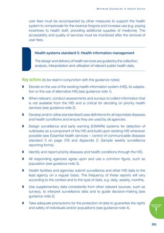 M i n i m u m S t a n d a r d s i n H e a l t h A c t i o n
305
user fees must be accompanied by other measures to support the health
system to compensate for the revenue forgone and increase use (e.g. paying
incentives to health staff, providing additional supplies of medicine). The
accessibility and quality of services must be monitored after the removal of
user fees.
Health systems standard 5: Health information management
The design and delivery of health services are guided by the collection,
analysis, interpretation and utilisation of relevant public health data.
Key actions (to be read in conjunction with the guidance notes)

 Decide on the use of the existing health information system (HIS), its adapta-
tion or the use of alternative HIS (see guidance note 1).

 When relevant, conduct assessments and surveys to collect information that
is not available from the HIS and is critical for deciding on priority health
services (see guidance note 2).

 Develop and/or utilise standardised case definitions for all reportable diseases
and health conditions and ensure they are used by all agencies.

 Design surveillance and early warning (EWARN) systems for detection of
outbreaks as a component of the HIS and build upon existing HIS whenever
possible (see Essential health services – control of communicable diseases
standard 3 on page 316 and Appendix 2: Sample weekly surveillance
reporting forms).

 Identify and report priority diseases and health conditions through the HIS.

 All responding agencies agree upon and use a common figure, such as
population (see guidance note 3).

 Health facilities and agencies submit surveillance and other HIS data to the
lead agency on a regular basis. The frequency of these reports will vary
according to the context and to the type of data, e.g. daily, weekly, monthly.

 Use supplementary data consistently from other relevant sources, such as
surveys, to interpret surveillance data and to guide decision-making (see
guidance note 2).

 Take adequate precautions for the protection of data to guarantee the rights
and safety of individuals and/or populations (see guidance note 4).
 