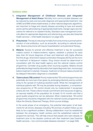 M i n i m u m S t a n d a r d s i n H e a l t h A c t i o n
315
Guidance notes
1. Integrated Management of Childhood Illnesses and Integrated
Management of Adult Illness: Mortality from communicable diseases can
be reduced by early and accurate diagnosis and appropriate treatment. Use
of IMCI and IMAI where implemented, or other national diagnostic algorithms,
are important to triage and classify disease according to type and severity
and to aid the administering of appropriate treatments. Danger signs are indi-
cations for referral to an inpatient facility. Standard case management proto-
cols allow for appropriate diagnosis and rational drug use (see also Essential
health services – child health standard 2 on page 323).
2. Pneumonia: The key to reducing mortality from pneumonia is prompt admin-
istration of oral antibiotics, such as amoxicillin, according to national proto-
cols. Severe pneumonia will require hospitalisation and parenteral therapy.
3. Malaria: Access to prompt and effective treatment is key for successful
malaria control. In malaria-endemic regions, establish a protocol for early
(less than 24 hours) diagnosis of fever and treatment with highly effective
first-line drugs. Artemisinin-based combination therapies (ACTs) are the norm
for treatment of falciparum malaria. Drug choice should be determined in
consultation with the lead health agency and the national malaria control
programme. Consider drug quality when sourcing supplies. Malaria should
preferably be diagnosed by laboratory test (rapid diagnostic test, microscopy)
before treatment is started. However, treatment of clinical malaria should not
be delayed if laboratory diagnosis is unavailable.
4. Tuberculosis (TB) control: Poorly implemented TB control programmes can
potentially do more harm than good, by prolonging infectivity and by contrib-
uting to the spread of multidrug-resistant bacilli. While the management of
individual patients with TB may be possible during disasters, a comprehen-
sive programme of TB control should only be implemented if recognised
criteria are met. These criteria include commitment and resources of agency,
an assured stability of the population for at least 12–15 months and that a
good quality programme can be delivered. When implemented, TB control
programmes should be integrated with the national country programme and
follow the Directly-Observed Therapy, Short-course strategy.
In the acute phase of an emergency, the potential interruption of all treat-
ments for all chronic diseases including TB and loss of patient follow-up are
likely to be a significant problem. Strong collaboration must be established
between the emergency health workers and the established national TB
programme services. This will help ensure that people who were already on
treatment prior to the disaster continue with their treatment (see Essential
health services – non-communicable diseases standard 1 on page 336).
 