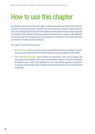 H u m a n i t a r i a n C h a r t e r a n d M i n i m u m S t a n d a r d s i n H u m a n i t a r i a n R e s p o n s e
26
How to use this chapter
Humanitarian action consists of two main pillars: protection and assistance. Much of this Handbook,
in particular the technical chapters, falls within the remit of assistance, while this chapter focuses on
protection. BuildingontheHumanitarianCharter,itaddressesthequestionofhowhumanitarianagencies
can contribute to the protection of those faced with the threat of violence or coercion. More generally,
it is concerned with the role of agencies in ensuring respect for and fulfilment of the rights articulated
in the Charter, including access to assistance. 
The chapter is divided into two sections:
ƒ
ƒ 
An introduction, which sets out the general responsibilities of all who are involved in humani-
tarian response to help protect the affected population and ensure respect for their rights.
ƒ
ƒ 
Four Protection Principles, which underpin all humanitarian action and encompass the
basic elements of protection in the context of humanitarian response. They are accompanied
by guidance notes, which further elaborate the role of humanitarian agencies in protection. 

A reference section includes other standards and materials relating to more specialised areas
of protection.
 