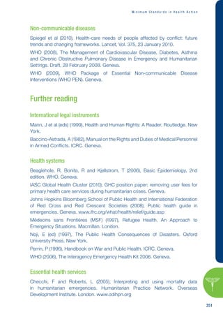M i n i m u m S t a n d a r d s i n H e a l t h A c t i o n
351
Non-communicable diseases
Spiegel et al (2010), Health-care needs of people affected by conflict: future
trends and changing frameworks. Lancet, Vol. 375, 23 January 2010.
WHO (2008), The Management of Cardiovascular Disease, Diabetes, Asthma
and Chronic Obstructive Pulmonary Disease in Emergency and Humanitarian
Settings. Draft, 28 February 2008. Geneva.
WHO (2009), WHO Package of Essential Non-communicable Disease
Interventions (WHO PEN). Geneva.
Further reading
International legal instruments
Mann, J et al (eds) (1999), Health and Human Rights: A Reader. Routledge. New
York.
Baccino-Astrada, A (1982), Manual on the Rights and Duties of Medical Personnel
in Armed Conflicts. ICRC. Geneva.
Health systems
Beaglehole, R, Bonita, R and Kjellstrom, T (2006), Basic Epidemiology, 2nd
edition. WHO. Geneva.
IASC Global Health Cluster (2010), GHC position paper: removing user fees for
primary health care services during humanitarian crises. Geneva.
Johns Hopkins Bloomberg School of Public Health and International Federation
of Red Cross and Red Crescent Societies (2008), Public health guide in
emergencies. Geneva. www.ifrc.org/what/health/relief/guide.asp
Médecins sans Frontières (MSF) (1997), Refugee Health. An Approach to
Emergency Situations. Macmillan. London.
Noji, E (ed) (1997), The Public Health Consequences of Disasters. Oxford
University Press. New York.
Perrin, P (1996), Handbook on War and Public Health. ICRC. Geneva.
WHO (2006), The Interagency Emergency Health Kit 2006. Geneva.
Essential health services
Checchi, F and Roberts, L (2005), Interpreting and using mortality data
in humanitarian emergencies. Humanitarian Practice Network. Overseas
Development Institute. London. www.odihpn.org
 