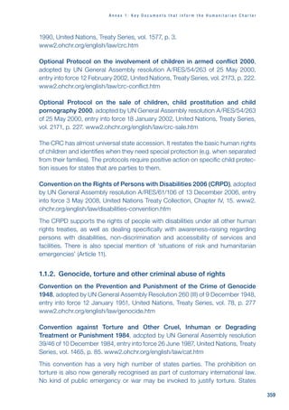 359
A n n e x 1 : K e y D o c u m e n t s t h a t i n f o r m t h e H u m a n i t a r i a n C h a r t e r
1990, United Nations, Treaty Series, vol. 1577, p. 3.
www2.ohchr.org/english/law/crc.htm
Optional Protocol on the involvement of children in armed conflict 2000,
adopted by UN General Assembly resolution A/RES/54/263 of 25 May 2000,
entry into force 12 February 2002, United Nations, Treaty Series, vol. 2173, p. 222.
www2.ohchr.org/english/law/crc-conflict.htm
Optional Protocol on the sale of children, child prostitution and child
pornography 2000, adopted by UN General Assembly resolution A/RES/54/263
of 25 May 2000, entry into force 18 January 2002, United Nations, Treaty Series,
vol. 2171, p. 227. www2.ohchr.org/english/law/crc-sale.htm
The CRC has almost universal state accession. It restates the basic human rights
of children and identifies when they need special protection (e.g. when separated
from their families). The protocols require positive action on specific child protec-
tion issues for states that are parties to them.
Convention on the Rights of Persons with Disabilities 2006 (CRPD), adopted
by UN General Assembly resolution A/RES/61/106 of 13 December 2006, entry
into force 3 May 2008, United Nations Treaty Collection, Chapter IV, 15. www2.
ohchr.org/english/law/disabilities-convention.htm
The CRPD supports the rights of people with disabilities under all other human
rights treaties, as well as dealing specifically with awareness-raising regarding
persons with disabilities, non-discrimination and accessibility of services and
facilities. There is also special mention of ‘situations of risk and humanitarian
emergencies’ (Article 11).
1.1.2. Genocide, torture and other criminal abuse of rights
Convention on the Prevention and Punishment of the Crime of Genocide
1948, adopted by UN General Assembly Resolution 260 (III) of 9 December 1948,
entry into force 12 January 1951, United Nations, Treaty Series, vol. 78, p. 277
www2.ohchr.org/english/law/genocide.htm
Convention against Torture and Other Cruel, Inhuman or Degrading
Treatment or Punishment 1984, adopted by UN General Assembly resolution
39/46 of 10 December 1984, entry into force 26 June 1987, United Nations, Treaty
Series, vol. 1465, p. 85. www2.ohchr.org/english/law/cat.htm
This convention has a very high number of states parties. The prohibition on
torture is also now generally recognised as part of customary international law.
No kind of public emergency or war may be invoked to justify torture. States
 