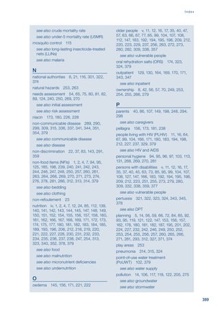 389
I n d e x

see also crude mortality rate

see also under-5 mortality rate (U5MR)
mosquito control 115

see also long-lasting insecticide-treated
nets (LLINs)

see also malaria
N
national authorities 6, 21, 116, 301, 322,
374
natural hazards 253, 263
needs assessment 54, 65, 75, 80, 81, 82,
89, 124, 240, 250, 269, 270

see also initial assessment

see also risk assessment
niacin 173, 180, 226, 228
non-communicable disease 289, 290,
299, 309, 315, 336, 337, 341, 344, 351,
354, 379

see also communicable disease

see also disease
non-discrimination 22, 37, 83, 143, 291,
359
non-food items (NFIs) 1, 2, 4, 7, 94, 95,
125, 185, 198, 239, 240, 241, 242, 243,
244, 246, 247, 248, 250, 257, 260, 261,
263, 264, 268, 269, 270, 271, 273, 274,
276, 278, 281, 286, 312, 313, 314, 379

see also bedding

see also clothing
non-refoulement 23
nutrition iv, 1, 2, 4, 7, 12, 24, 85, 112, 139,
140, 141, 142, 143, 144, 145, 147, 148, 149,
150, 151, 152, 154, 155, 156, 157, 158, 160,
161, 162, 166, 167, 168, 169, 171, 172, 173,
174, 175, 177, 180, 181, 182, 183, 184, 185,
189, 193, 196, 206, 212, 218, 219, 220,
221, 222, 227, 228, 230, 231, 232, 233,
234, 235, 236, 237, 238, 247, 254, 313,
323, 340, 352, 378, 379

see also food

see also malnutrition

see also micronutrient deficiencies

see also undernutrition
O
oedema 145, 156, 171, 221, 222
older people v, 11, 12, 16, 17, 35, 40, 47,
57, 63, 66, 67, 77, 85, 99, 104, 107, 108,
112, 147, 183, 192, 194, 195, 198, 209, 212,
220, 223, 229, 237, 256, 263, 272, 273,
280, 282, 309, 338, 357

see also vulnerable people
oral rehydration salts (ORS) 174, 323,
324, 379
outpatient 129, 130, 164, 169, 170, 171,
343, 347

see also inpatient
ownership 8, 42, 56, 57, 70, 249, 253,
254, 255, 266, 279
P
parents 40, 86, 107, 149, 198, 248, 294,
298

see also caregivers
pellagra 156, 173, 181, 238
people living with HIV (PLHIV) 11, 16, 64,
67, 99, 104, 166, 171, 180, 183, 194, 198,
212, 227, 237, 329, 379

see also HIV and AIDS
personal hygiene 94, 95, 96, 97, 103, 113,
131, 268, 269, 270, 281
persons with disabilities v, 11, 12, 16, 17,
35, 37, 40, 45, 63, 73, 85, 95, 99, 104, 107,
108, 127, 147, 166, 183, 192, 194, 195, 198,
209, 212, 223, 251, 255, 273, 279, 280,
309, 332, 338, 359, 377

see also vulnerable people
pertussis 321, 322, 323, 324, 343, 345,
378

see also DPT
planning 5, 14, 56, 59, 66, 72, 84, 85, 92,
93, 95, 119, 121, 122, 147, 153, 156, 157,
162, 178, 180, 181, 182, 187, 195, 201, 202,
224, 227, 232, 242, 246, 249, 250, 252,
253, 254, 255, 256, 257, 260, 265, 266,
271, 281, 293, 312, 327, 371, 374
play areas 253
pneumonia 314, 315, 324
point-of-use water treatment
(PoUWT) 102, 379

see also water supply
pollution 14, 106, 117, 118, 122, 205, 275

see also groundwater

see also stormwater
 