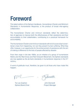 iii
Foreword
This latest edition of the Sphere Handbook, Humanitarian Charter and Minimum
Standards in Humanitarian Response, is the product of broad inter-agency
collaboration.
The Humanitarian Charter and minimum standards reflect the determina-
tion of agencies to improve both the effectiveness of their assistance and their
accountability to their stakeholders, contributing to a practical framework for
accountability.
The Humanitarian Charter and minimum standards will not of course stop human-
itarian crises from happening, nor can they prevent human suffering. What they
offer, however, is an opportunity for the enhancement of assistance with the aim
of making a difference to the lives of people affected by disaster.
From their origin in the late 1990s, as an initiative of a group of humanitarian
NGOs and the Red Cross and Red Crescent Movement, the Sphere standards
are now applied as the de facto standards in humanitarian response in the 21st
century.
A word of gratitude must, therefore, be given to all those who have made this
happen.
		
Ton van Zutphen John Damerell
Sphere Board Chair Project Manager
 