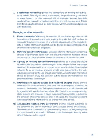 35
P r o t e c t i o n P r i n c i p l e s
7. Subsistence needs: Help people find safe options for meeting their subsis-
tence needs. This might include, for example, the provision of goods such
as water, firewood or other cooking fuel that helps people meet their daily
needs without having to undertake hazardous and arduous journeys. This is
likely to be a particular issue for older people, women, children and persons
with disabilities.
Managing sensitive information
8. Protection-related data may be sensitive. Humanitarian agencies should
have clear policies and procedures in place to guide their staff on how to
respond if they become aware of, or witness, abuses and on the confidenti-
ality of related information. Staff should be briefed on appropriate reporting
of witnessed incidents or allegations.
9. Referring sensitive information: Consider referring information concerning
abuses to appropriate actors with the relevant protection mandate. These
actors may be present in other areas than where the information is found.
10. A policy on referring sensitive information should be in place and should
include incident reports or trends analysis. It should specify how to manage
sensitive information and the circumstances under which information may be
referred. As far as possible, agencies should seek the consent of the indi-
viduals concerned for the use of such information. Any referral of information
should be done in a way that does not put the source of information or the
person(s) referred to in danger.
11. Information on specific abuses and violations of rights should only be
collected if its intended use is clear and the detail required is defined in
relation to the intended use. Such protection information should be collected
by agencies with a protection mandate or which have the necessary capacity,
skills, systems and protocols in place. Collecting this information is subject to
the condition of informed consent and, in all cases, the individual’s consent
is necessary for the information to be shared with third parties.
12. The possible reaction of the government or other relevant authorities to
the collection and use of information about abuses should be assessed.
The need for the continuation of operations may have to be weighed against
the need to use the information. Different humanitarian agencies may make
different choices in this regard.
 