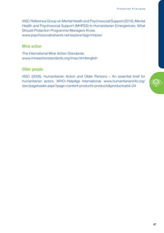47
P r o t e c t i o n P r i n c i p l e s
IASC Reference Group on Mental Health and Psychosocial Support (2010), Mental
Health and Psychosocial Support (MHPSS) In Humanitarian Emergencies: What
Should Protection Programme Managers Know.
www.psychosocialnetwork.net/explore/tags/mhpss/
Mine action
The International Mine Action Standards:
www.mineactionstandards.org/imas.htm#english
Older people
IASC (2008), Humanitarian Action and Older Persons – An essential brief for
humanitarian actors. WHO–HelpAge International. www.humanitarianinfo.org/
iasc/pageloader.aspx?page=content-products-productsproductcatid=24
 