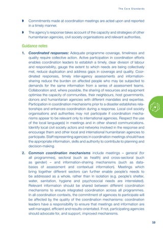 59
T h e C o r e S t a n d a r d s

 Commitments made at coordination meetings are acted upon and reported
in a timely manner.

 The agency’s response takes account of the capacity and strategies of other
humanitarian agencies, civil society organisations and relevant authorities.
Guidance notes
1. Coordinated responses: Adequate programme coverage, timeliness and
quality require collective action. Active participation in coordination efforts
enables coordination leaders to establish a timely, clear division of labour
and responsibility, gauge the extent to which needs are being collectively
met, reduce duplication and address gaps in coverage and quality. Coor-
dinated responses, timely inter-agency assessments and information-
sharing reduce the burden on affected people who may be subjected to
demands for the same information from a series of assessment teams.
Collaboration and, where possible, the sharing of resources and equipment
optimise the capacity of communities, their neighbours, host governments,
donors and humanitarian agencies with different mandates and expertise.
Participation in coordination mechanisms prior to a disaster establishes rela-
tionships and enhances coordination during a response. Local civil society
organisations and authorities may not participate if coordination mecha-
nisms appear to be relevant only to international agencies. Respect the use
of the local language(s) in meetings and in other shared communications.
Identify local civil society actors and networks involved in the response and
encourage them and other local and international humanitarian agencies to
participate. Staff representing agencies in coordination meetings should have
the appropriate information, skills and authority to contribute to planning and
decision-making.
2. Common coordination mechanisms include meetings – general (for
all programmes), sectoral (such as health) and cross-sectoral (such
as gender) – and information-sharing mechanisms (such as data-
bases of assessment and contextual information). Meetings which
bring together different sectors can further enable people’s needs to
be addressed as a whole, rather than in isolation (e.g. people’s shelter,
water, sanitation, hygiene and psychosocial needs are interrelated).
Relevant information should be shared between different coordination
mechanisms to ensure integrated coordination across all programmes.
In all coordination contexts, the commitment of agencies to participate will
be affected by the quality of the coordination mechanisms: coordination
leaders have a responsibility to ensure that meetings and information are
well managed, efficient and results-orientated. If not, participating agencies
should advocate for, and support, improved mechanisms.
 