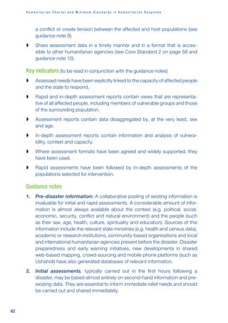 H u m a n i t a r i a n C h a r t e r a n d M i n i m u m S t a n d a r d s i n H u m a n i t a r i a n R e s p o n s e
62
a conflict or create tension between the affected and host populations (see
guidance note 9).

 Share assessment data in a timely manner and in a format that is acces-
sible to other humanitarian agencies (see Core Standard 2 on page 58 and
guidance note 10).
Key indicators (to be read in conjunction with the guidance notes)

 Assessed needs have been explicitly linked to the capacity of affected people
and the state to respond.

 Rapid and in-depth assessment reports contain views that are representa-
tive of all affected people, including members of vulnerable groups and those
of the surrounding population.

 Assessment reports contain data disaggregated by, at the very least, sex
and age.

 In-depth assessment reports contain information and analysis of vulnera-
bility, context and capacity.

 Where assessment formats have been agreed and widely supported, they
have been used.

 Rapid assessments have been followed by in-depth assessments of the
populations selected for intervention.
Guidance notes
1. Pre-disaster information: A collaborative pooling of existing information is
invaluable for initial and rapid assessments. A considerable amount of infor-
mation is almost always available about the context (e.g. political, social,
economic, security, conflict and natural environment) and the people (such
as their sex, age, health, culture, spirituality and education). Sources of this
information include the relevant state ministries (e.g. health and census data),
academic or research institutions, community-based organisations and local
and international humanitarian agencies present before the disaster. Disaster
preparedness and early warning initiatives, new developments in shared
web-based mapping, crowd-sourcing and mobile phone platforms (such as
Ushahidi) have also generated databases of relevant information.
2. Initial assessments, typically carried out in the first hours following a
disaster, may be based almost entirely on second-hand information and pre-
existing data. They are essential to inform immediate relief needs and should
be carried out and shared immediately.
 