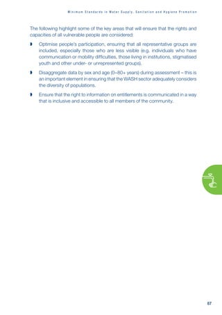 M i n i m u m S t a n d a r d s i n W a t e r s u p p l y , s a n i t a t i o n a n d h y g i e n e p r o m o t i o n
87
The following highlight some of the key areas that will ensure that the rights and
capacities of all vulnerable people are considered:

 Optimise people’s participation, ensuring that all representative groups are
included, especially those who are less visible (e.g. individuals who have
communication or mobility difficulties, those living in institutions, stigmatised
youth and other under- or unrepresented groups).

 Disaggregate data by sex and age (0–80+ years) during assessment – this is
an important element in ensuring that the WASH sector adequately considers
the diversity of populations.

 Ensure that the right to information on entitlements is communicated in a way
that is inclusive and accessible to all members of the community.
 