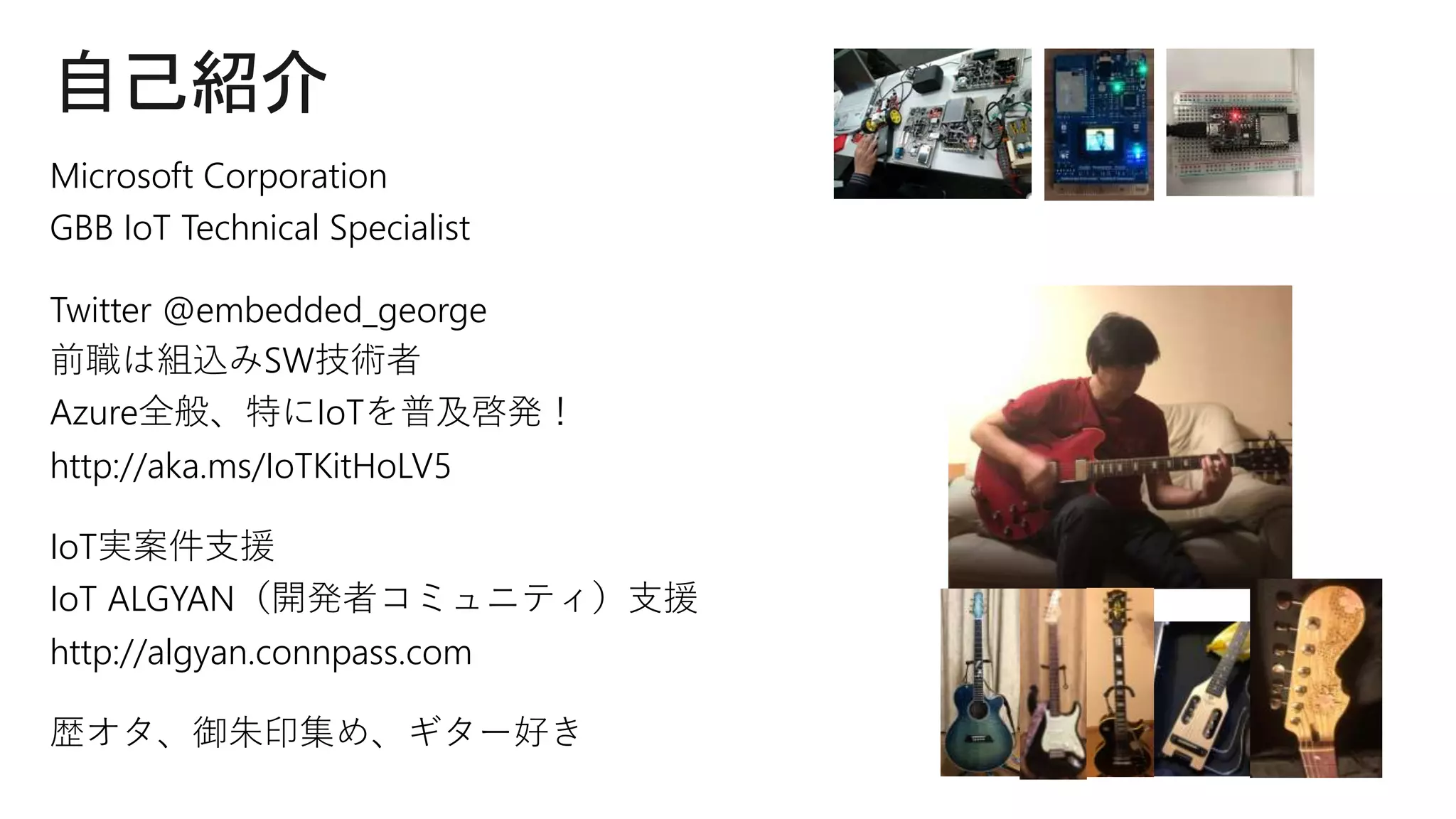 自己紹介
Microsoft Corporation
GBB IoT Technical Specialist
Twitter @embedded_george
前職は組込みSW技術者
Azure全般、特にIoTを普及啓発！
http://aka.ms/IoTKitHoLV5
IoT実案件支援
IoT ALGYAN（開発者コミュニティ）支援
http://algyan.connpass.com
歴オタ、御朱印集め、ギター好き
 