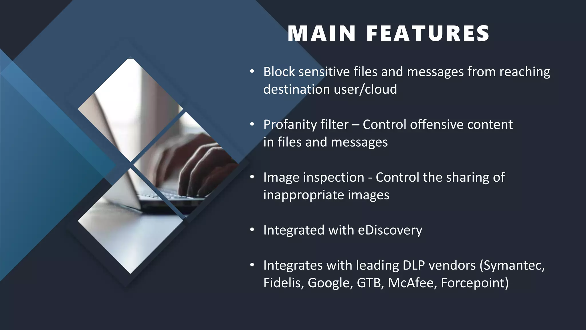 MAIN FEATURES
• Block sensitive files and messages from reaching
destination user/cloud
• Profanity filter – Control offensive content
in files and messages
• Image inspection - Control the sharing of
inappropriate images
• Integrated with eDiscovery
• Integrates with leading DLP vendors (Symantec,
Fidelis, Google, GTB, McAfee, Forcepoint)
 