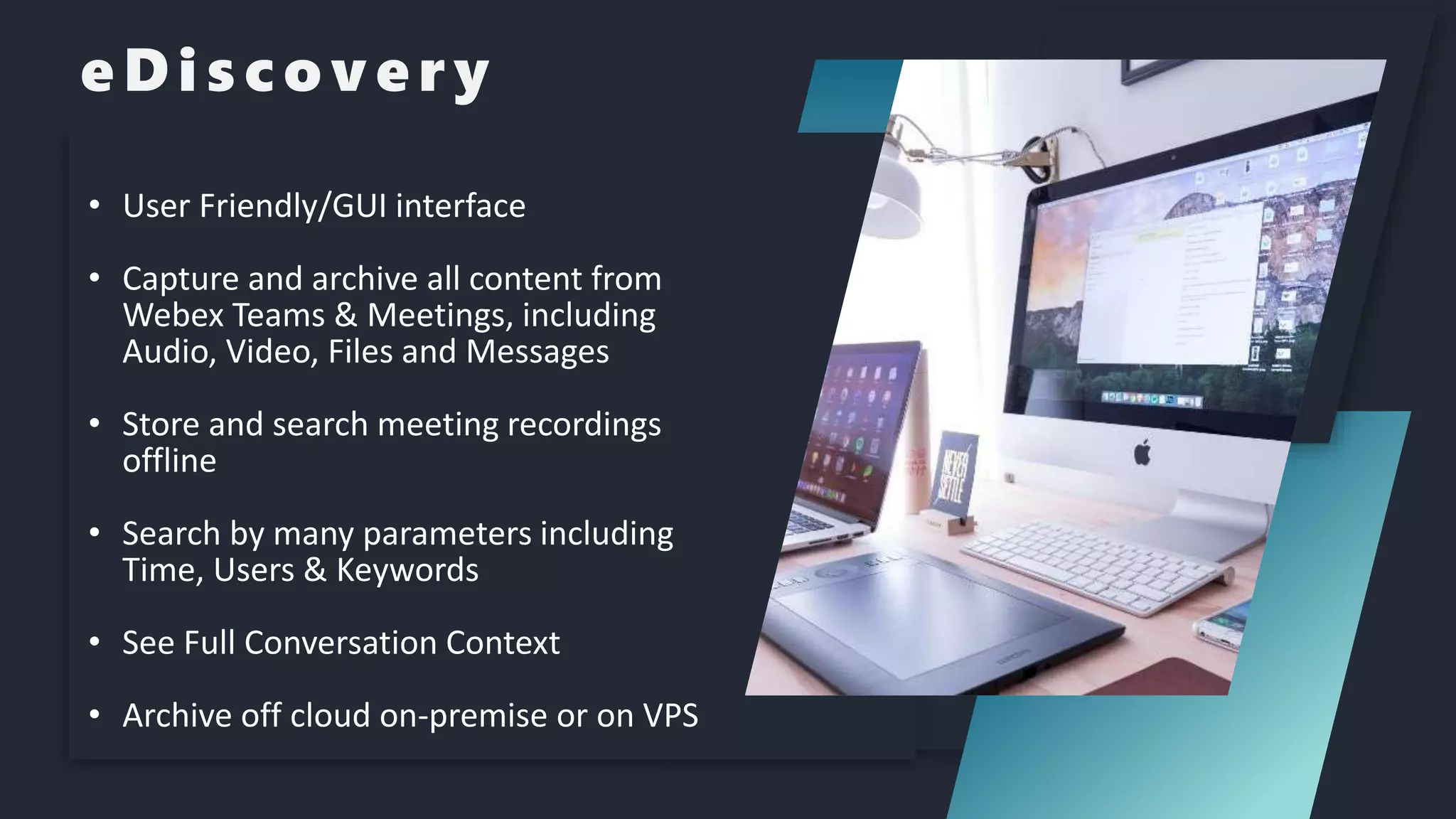 eDiscovery
• Advanced search by text, user, dates and more
• User Friendly/GUI interface
• Capture and archive all content from
Webex Teams & Meetings, including
Audio, Video, Files and Messages
• Store and search meeting recordings
offline
• Search by many parameters including
Time, Users & Keywords
• See Full Conversation Context
• Archive off cloud on-premise or on VPS
 