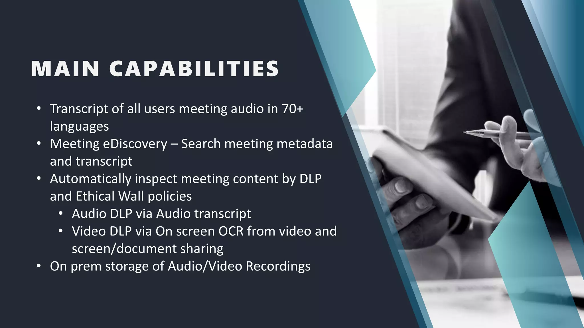 MAIN CAPABILITIES
• Transcript of all users meeting audio in 70+
languages
• Meeting eDiscovery – Search meeting metadata
and transcript
• Automatically inspect meeting content by DLP
and Ethical Wall policies
• Audio DLP via Audio transcript
• Video DLP via On screen OCR from video and
screen/document sharing
• On prem storage of Audio/Video Recordings
 
