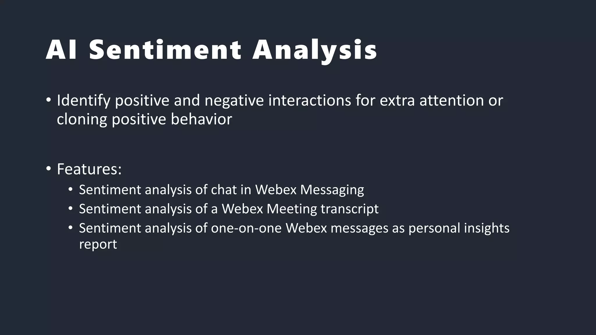 AI Sentiment Analysis
• Identify positive and negative interactions for extra attention or
cloning positive behavior
• Features:
• Sentiment analysis of chat in Webex Messaging
• Sentiment analysis of a Webex Meeting transcript
• Sentiment analysis of one-on-one Webex messages as personal insights
report
 