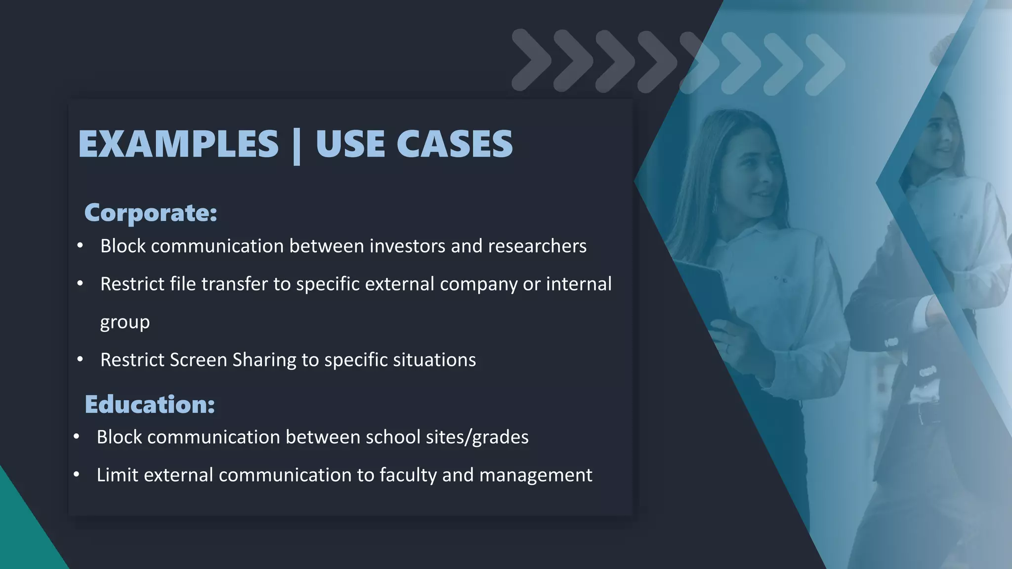 EXAMPLES | USE CASES
• Block communication between investors and researchers
• Restrict file transfer to specific external company or internal
group
• Restrict Screen Sharing to specific situations
Corporate:
Education:
• Block communication between school sites/grades
• Limit external communication to faculty and management
 