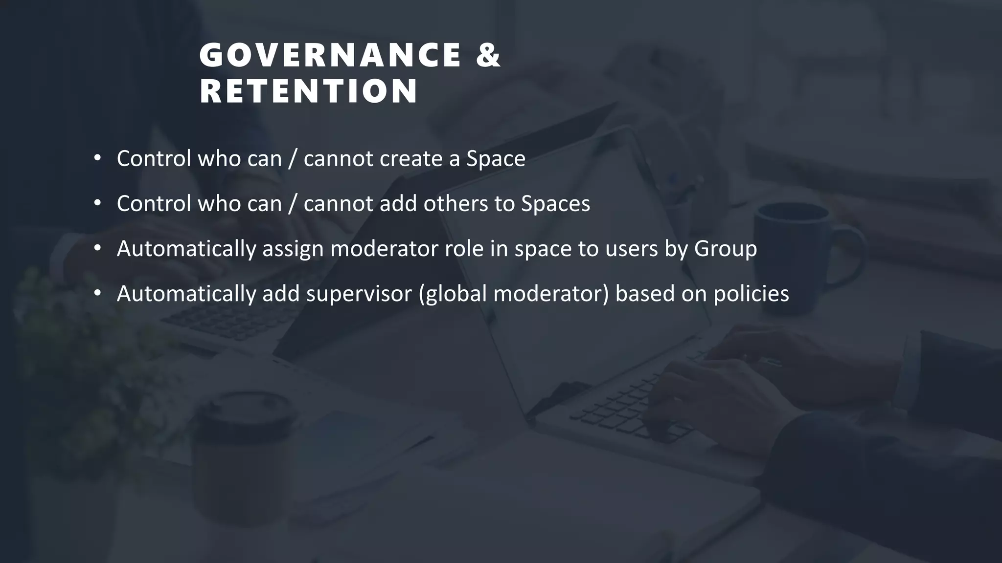 GOVERNANCE &
RETENTION
• Control who can / cannot create a Space
• Control who can / cannot add others to Spaces
• Automatically assign moderator role in space to users by Group
• Automatically add supervisor (global moderator) based on policies
 