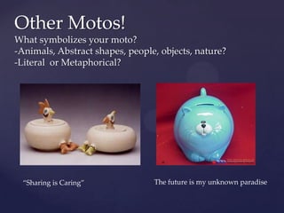 Other Motos!
What symbolizes your moto?
-Animals, Abstract shapes, people, objects, nature?
-Literal or Metaphorical?




  “Sharing is Caring”            The future is my unknown paradise
 