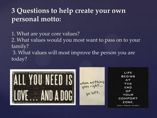 3 Questions to help create your own
personal motto:

1. What are your core values?
2. What values would you most want to pass on to your
family?
 3. What values will most improve the person you are
today?
 