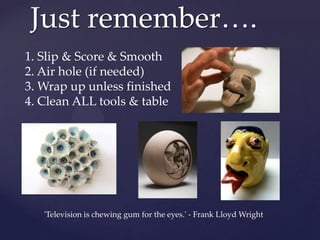 Just remember….
1. Slip & Score & Smooth
2. Air hole (if needed)
3. Wrap up unless finished
4. Clean ALL tools & table




   'Television is chewing gum for the eyes.' - Frank Lloyd Wright
 