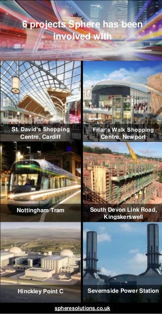 6 projects Sphere has been
involved with
spheresolutions.co.uk
St. David’s Shopping
Centre, Cardiff
Friar’s Walk Shopping
Centre, Newport
Nottingham Tram South Devon Link Road,
Kingskerswell
Hinckley Point C Severnside Power Station
 
