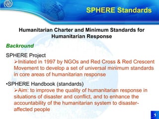 SPHERE Standards

     Humanitarian Charter and Minimum Standards for
                 Humanitarian Response
Backround
SPHERE Project
  Initiated in 1997 by NGOs and Red Cross & Red Crescent
  Movement to develop a set of universal minimum standards
  in core areas of humanitarian response
•SPHERE Handbook (standards)
   Aim: to improve the quality of humanitarian response in
   situations of disaster and conflict, and to enhance the
   accountability of the humanitarian system to disaster-
   affected people
                                                              1
                                                              1
 