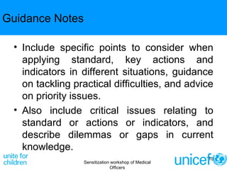 Guidance Notes Include specific points to consider when applying standard, key actions and indicators in different situations, guidance on tackling practical difficulties, and advice on priority issues. Also include critical issues relating to standard or actions or indicators, and describe dilemmas or gaps in current knowledge. Sensitization workshop of Medical Officers 