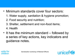 Minimum standards cover four sectors:  Water supply, sanitation & hygiene promotion;  Food security and nutrition;  Shelter, settlement and non-food items;  Health  It has the minimum standard – followed by a series of key actions, key indicators and guidance notes. Sensitization workshop of Medical Officers 