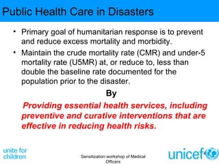 Public Health Care in Disasters Primary goal of humanitarian response is to prevent and reduce excess mortality and morbidity.  Maintain the crude mortality rate (CMR) and under-5 mortality rate (U5MR) at, or reduce to, less than double the baseline rate documented for the population prior to the disaster. By Providing essential health services, including preventive and curative interventions that are effective in reducing health risks. Sensitization workshop of Medical Officers 