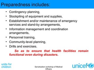 Preparedness includes: Contingency planning,  Stockpiling of equipment and supplies,  Establishment and/or maintenance of emergency services and stand-by arrangements,  Information management and coordination arrangements,  Personnel training,  Community-level planning,  Drills and exercises.  So as to ensure that health facilities remain functional even during disasters. Sensitization workshop of Medical Officers 