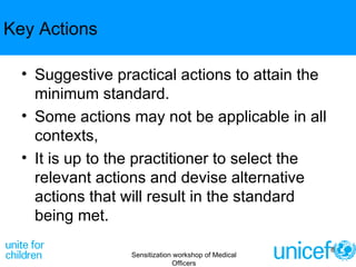 Key Actions Suggestive practical actions to attain the minimum standard.  Some actions may not be applicable in all contexts,  It is up to the practitioner to select the relevant actions and devise alternative actions that will result in the standard being met. Sensitization workshop of Medical Officers 