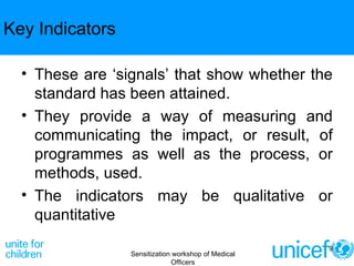 Key Indicators These are ‘signals’ that show whether the standard has been attained.  They provide a way of measuring and communicating the impact, or result, of programmes as well as the process, or methods, used.  The indicators may be qualitative or quantitative Sensitization workshop of Medical Officers 