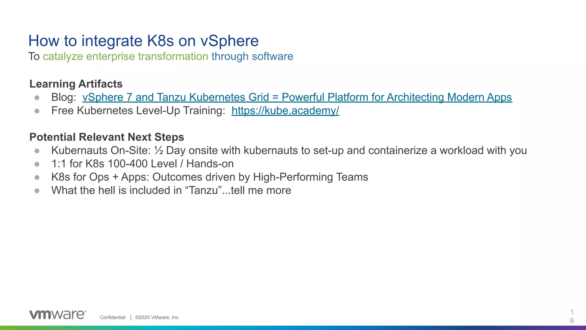 Confidential │ ©2020 VMware, Inc.
1
6
Learning Artifacts
● Blog: vSphere 7 and Tanzu Kubernetes Grid = Powerful Platform for Architecting Modern Apps
● Free Kubernetes Level-Up Training: https://kube.academy/
Potential Relevant Next Steps
● Kubernauts On-Site: ½ Day onsite with kubernauts to set-up and containerize a workload with you
● 1:1 for K8s 100-400 Level / Hands-on
● K8s for Ops + Apps: Outcomes driven by High-Performing Teams
● What the hell is included in “Tanzu”...tell me more
How to integrate K8s on vSphere
To catalyze enterprise transformation through software
 