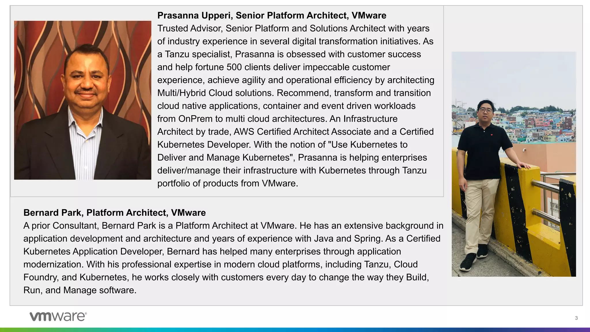 3
Prasanna Upperi, Senior Platform Architect, VMware
Trusted Advisor, Senior Platform and Solutions Architect with years
of industry experience in several digital transformation initiatives. As
a Tanzu specialist, Prasanna is obsessed with customer success
and help fortune 500 clients deliver impeccable customer
experience, achieve agility and operational efficiency by architecting
Multi/Hybrid Cloud solutions. Recommend, transform and transition
cloud native applications, container and event driven workloads
from OnPrem to multi cloud architectures. An Infrastructure
Architect by trade, AWS Certified Architect Associate and a Certified
Kubernetes Developer. With the notion of "Use Kubernetes to
Deliver and Manage Kubernetes", Prasanna is helping enterprises
deliver/manage their infrastructure with Kubernetes through Tanzu
portfolio of products from VMware.
Bernard Park, Platform Architect, VMware
A prior Consultant, Bernard Park is a Platform Architect at VMware. He has an extensive background in
application development and architecture and years of experience with Java and Spring. As a Certified
Kubernetes Application Developer, Bernard has helped many enterprises through application
modernization. With his professional expertise in modern cloud platforms, including Tanzu, Cloud
Foundry, and Kubernetes, he works closely with customers every day to change the way they Build,
Run, and Manage software.
 