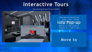 Interactive Tours
Video Info Pop-up
Audio Move to
Video files can be built into
a scene with correct
perspective allowing you for
example to place a video
playing on a flat screen tv
hanging on a wall in the
scene.
Eye-catching designs for your booths
 